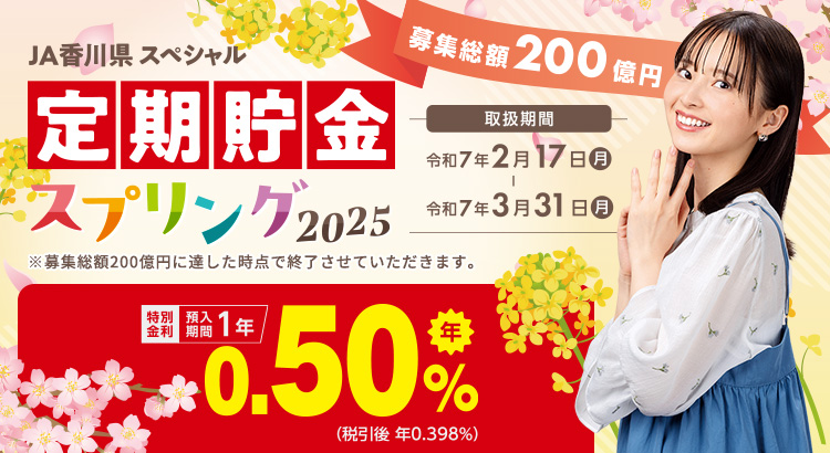 JA香川県 スペシャル定期貯金「スプリング2025」 ／特別金利　預入期間1年　年0.50％（税引後 年0.398％）／取扱期間：令和7年2月17日（月）～令和7年3月31日（月）　募集総額200億円　※募集総額150億円に達した時点で終了させていただきます。